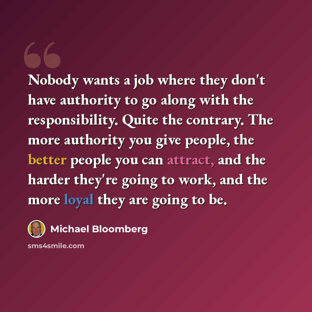 “Nobody wants a job where they don't have authority to go along with the responsibility. Quite the contrary. The more authority you give people, the better people you can attract, and the harder they're going to work, and the more loyal they are going to be.” quote by Michael Bloomberg
