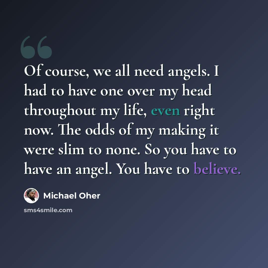 “Of course, we all need angels. I had to have one over my head throughout my life, even right now. The odds of my making it were slim to none. So you have to have an angel. You have to believe.” quote by Michael Oher