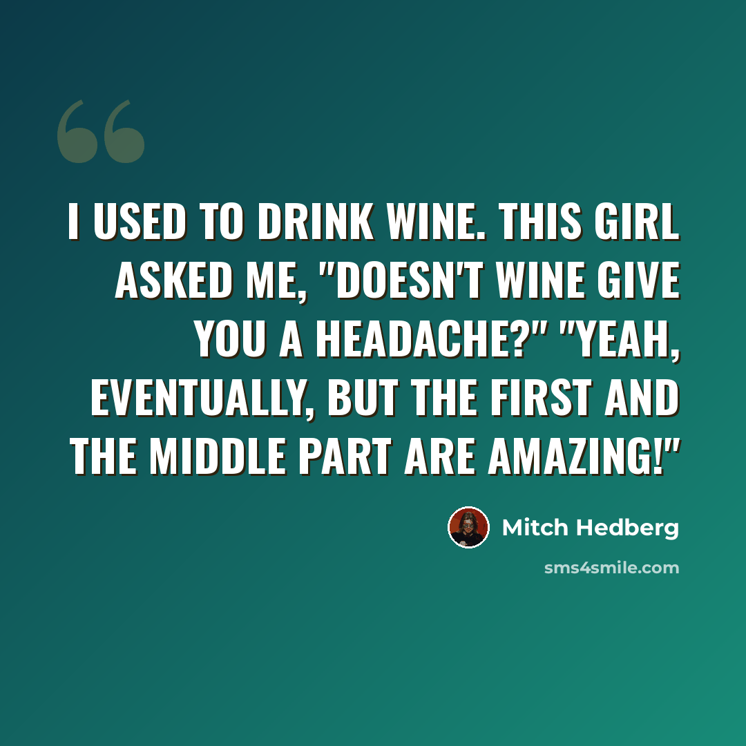 “I used to drink wine. This girl asked me, "Doesn't wine give you a headache?" "Yeah, eventually, but the first and the middle part are amazing!"” quote by Mitch Hedberg