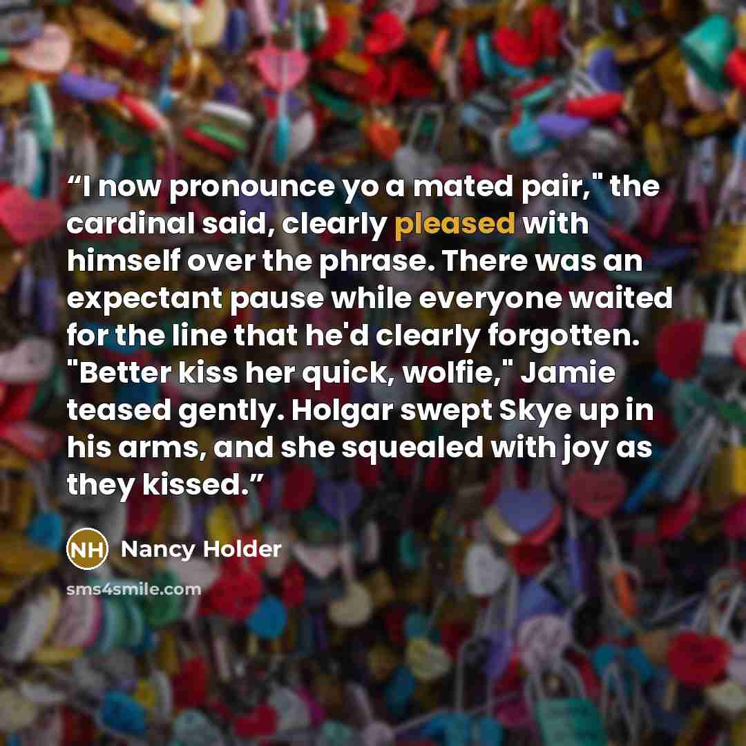 “I now pronounce yo a mated pair," the cardinal said, clearly pleased with himself over the phrase. There was an expectant pause while everyone waited for the line that he'd clearly forgotten. "Better kiss her quick, wolfie," Jamie teased gently. Holgar swept Skye up in his arms, and she squealed…” quote by Nancy Holder