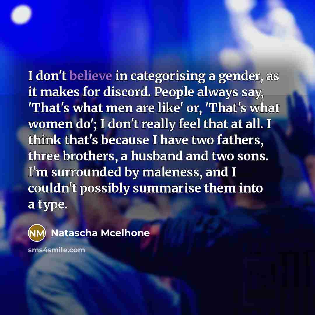 “I don't believe in categorising a gender, as it makes for discord. People always say, 'That's what men are like' or, 'That's what women do'; I don't really feel that at all. I think that's because I have two fathers, three brothers, a husband and two sons. I'm surrounded by maleness, and I…” quote by Natascha McElhone