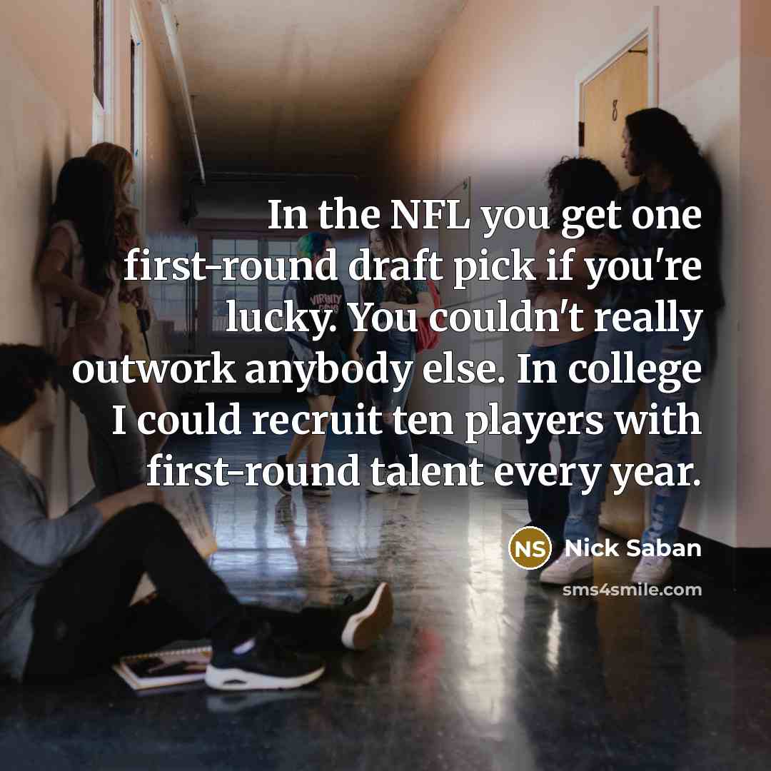 “In the NFL you get one first-round draft pick if you're lucky. You couldn't really outwork anybody else. In college I could recruit ten players with first-round talent every year.” quote by Nick Saban