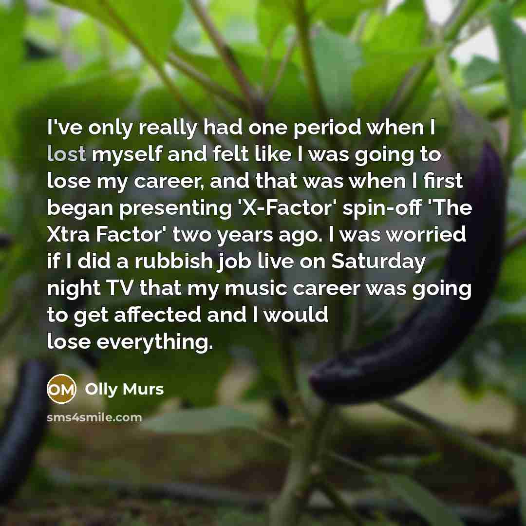 “I've only really had one period when I lost myself and felt like I was going to lose my career, and that was when I first began presenting 'X-Factor' spin-off 'The Xtra Factor' two years ago. I was worried if I did a rubbish job live on Saturday night TV that my music career was going to get…” quote by Olly Murs