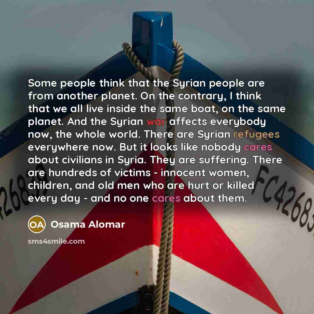 “Some people think that the Syrian people are from another planet. On the contrary, I think that we all live inside the same boat, on the same planet. And the Syrian war affects everybody now, the whole world. There are Syrian refugees everywhere now. But it looks like nobody cares about civilians…” quote by Osama Alomar