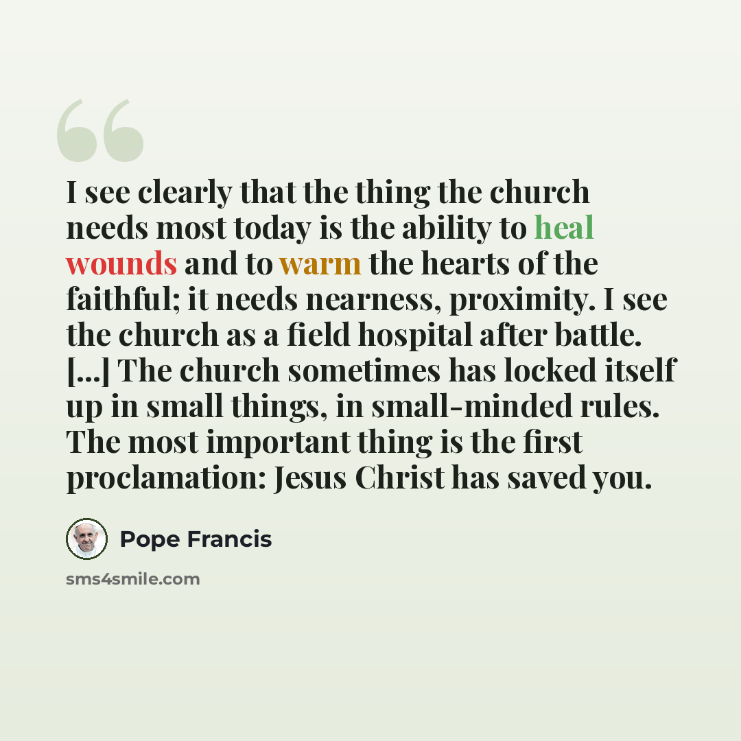“I see clearly that the thing the church needs most today is the ability to heal wounds and to warm the hearts of the faithful; it needs nearness, proximity. I see the church as a field hospital after battle. [...] The church sometimes has locked itself up in small things, in small-minded rules…” quote by Pope Francis