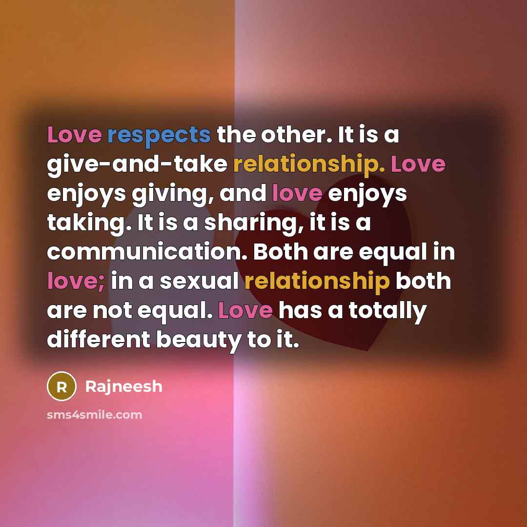 “Love respects the other. It is a give-and-take relationship. Love enjoys giving, and love enjoys taking. It is a sharing, it is a communication. Both are equal in love; in a sexual relationship both are not equal. Love has a totally different beauty to it.” quote by Rajneesh