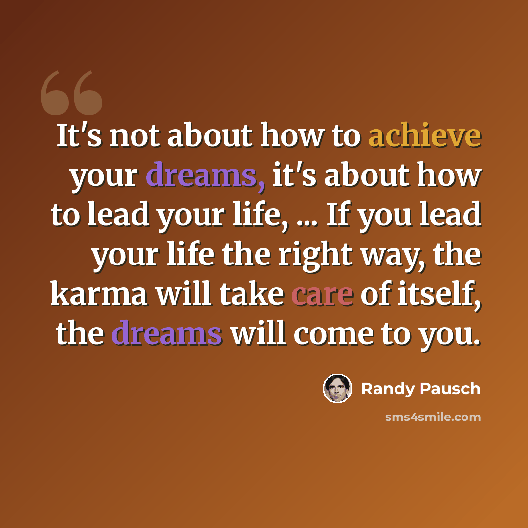 “It's not about how to achieve your dreams, it's about how to lead your life, ... If you lead your life the right way, the karma will take care of itself, the dreams will come to you.” quote by Randy Pausch