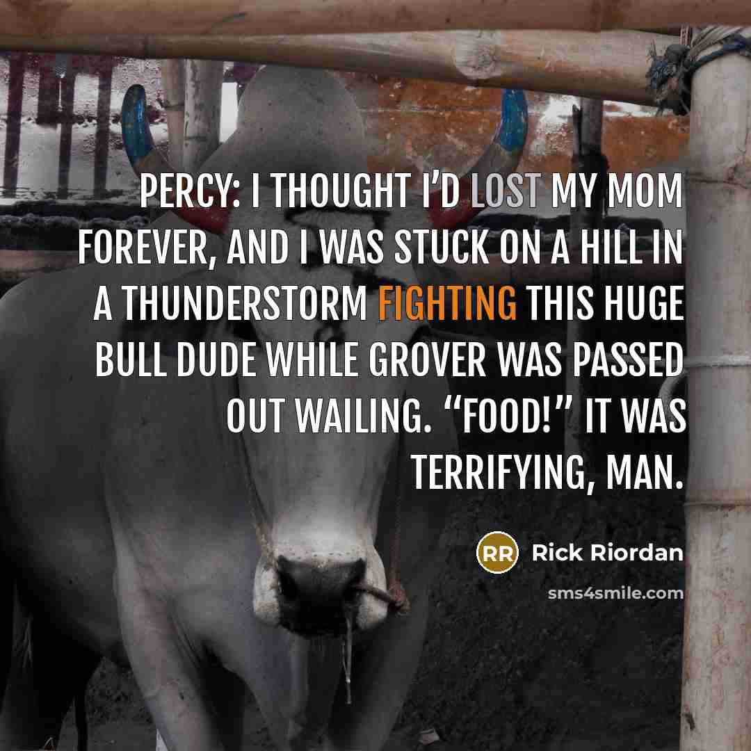 “Percy: I thought I’d lost my mom forever, and I was stuck on a hill in a thunderstorm fighting this huge bull dude while Grover was passed out wailing. “Food!” It was terrifying, man.” quote by Rick Riordan