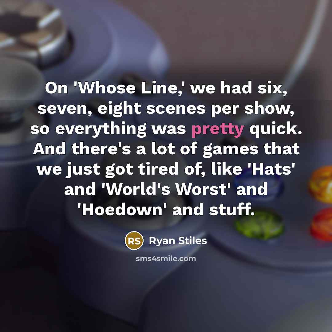 “On 'Whose Line,' we had six, seven, eight scenes per show, so everything was pretty quick. And there's a lot of games that we just got tired of, like 'Hats' and 'World's Worst' and 'Hoedown' and stuff.” quote by Ryan Stiles