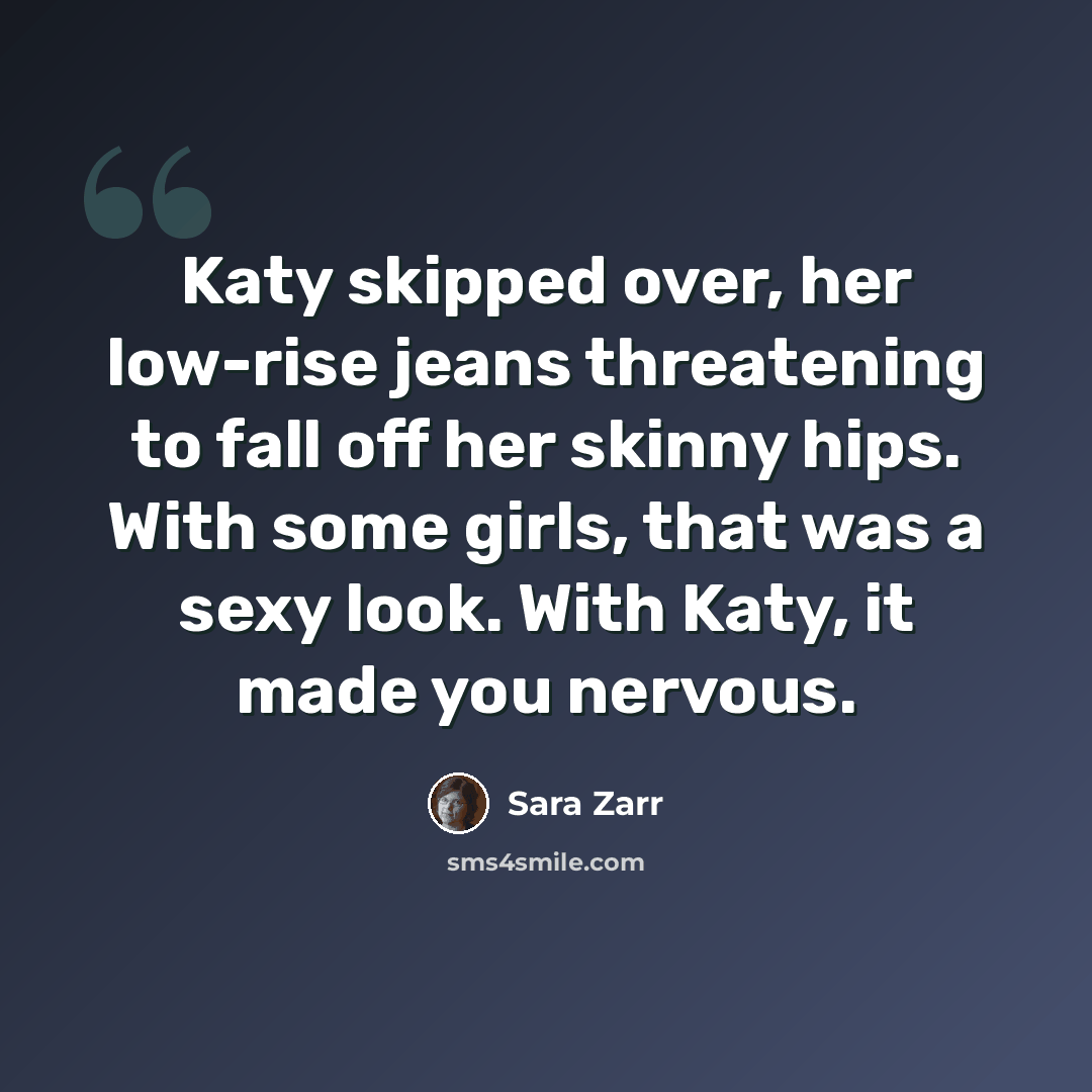 “Katy skipped over, her low-rise jeans threatening to fall off her skinny hips. With some girls, that was a sexy look. With Katy, it made you nervous.” quote by Sara Zarr