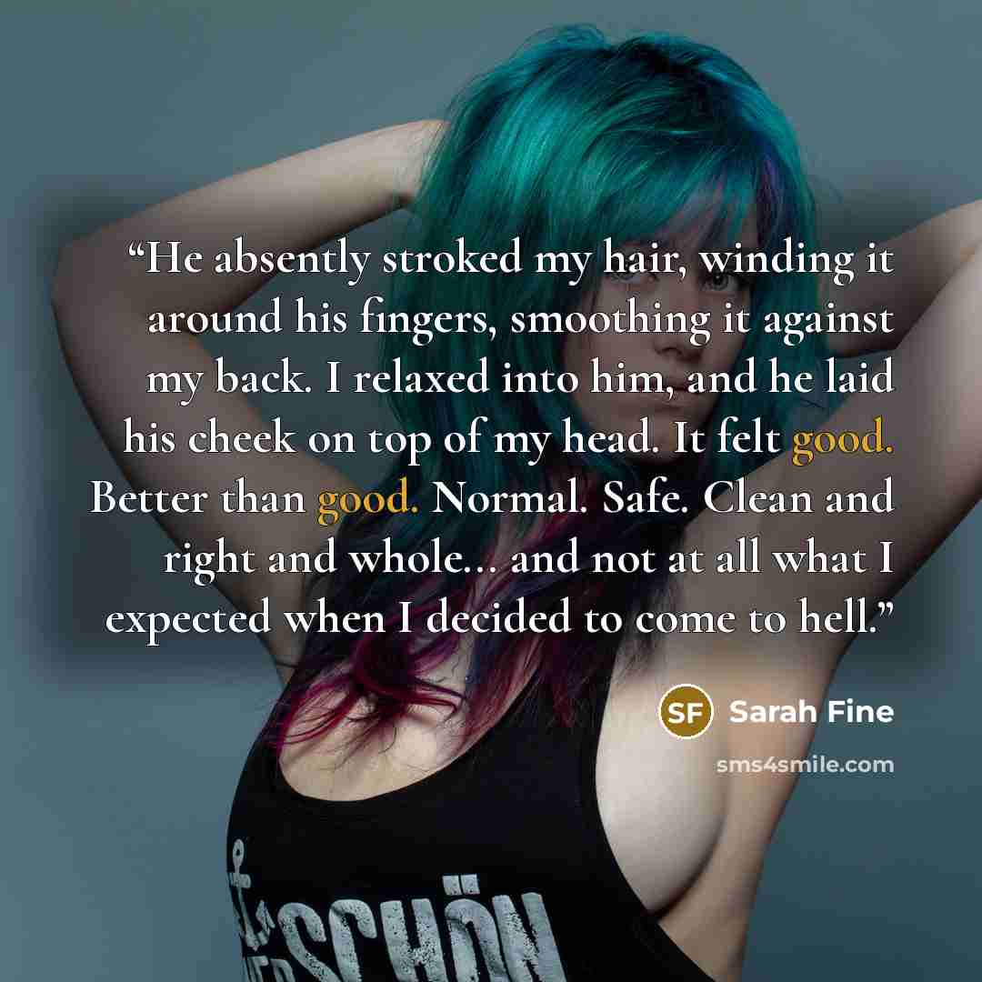 “He absently stroked my hair, winding it around his fingers, smoothing it against my back. I relaxed into him, and he laid his cheek on top of my head. It felt good. Better than good. Normal. Safe. Clean and right and whole... and not at all what I expected when I decided to come to hell.” quote by Sarah Fine