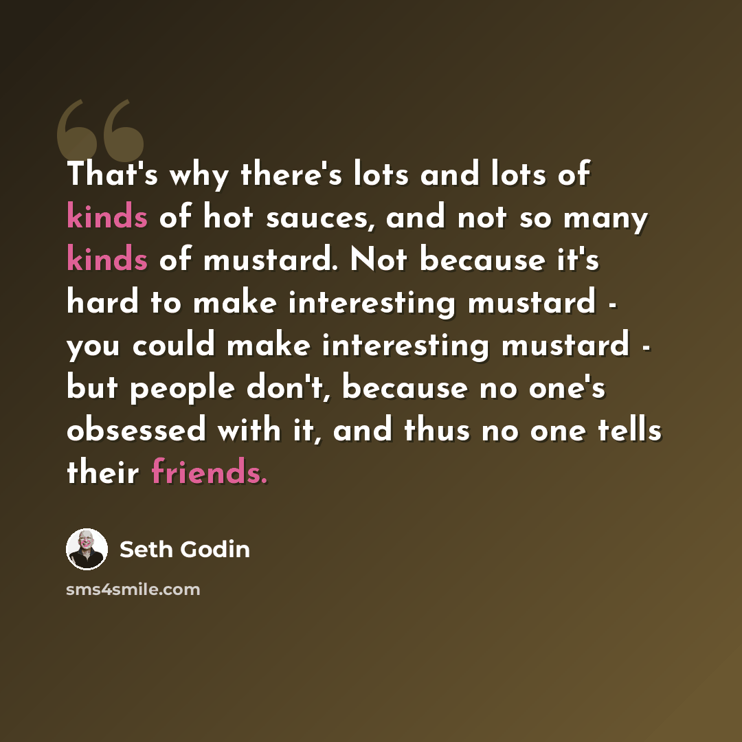“That's why there's lots and lots of kinds of hot sauces, and not so many kinds of mustard. Not because it's hard to make interesting mustard - you could make interesting mustard - but people don't, because no one's obsessed with it, and thus no one tells their friends.” quote by Seth Godin
