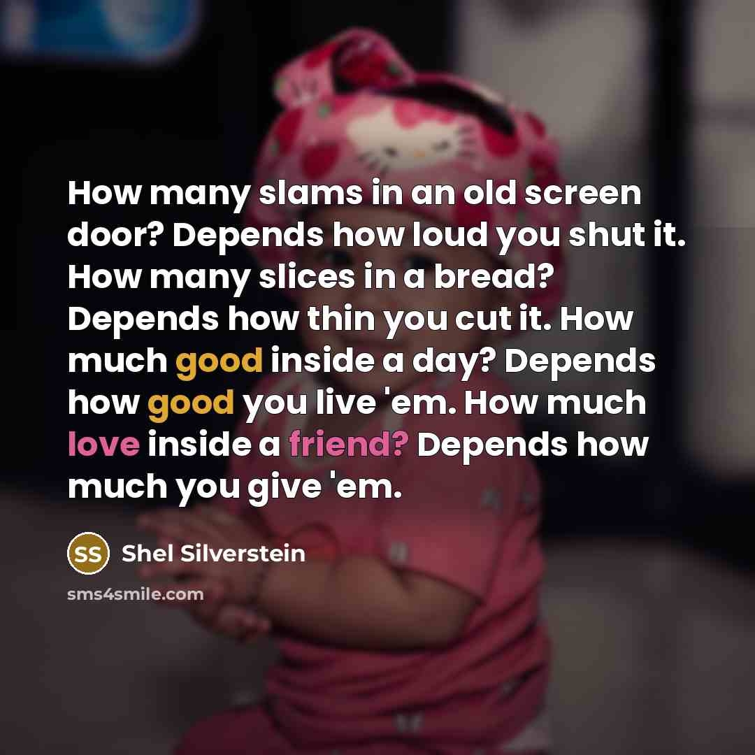 “How many slams in an old screen door? Depends how loud you shut it. How many slices in a bread? Depends how thin you cut it. How much good inside a day? Depends how good you live 'em. How much love inside a friend? Depends how much you give 'em.” quote by Shel Silverstein