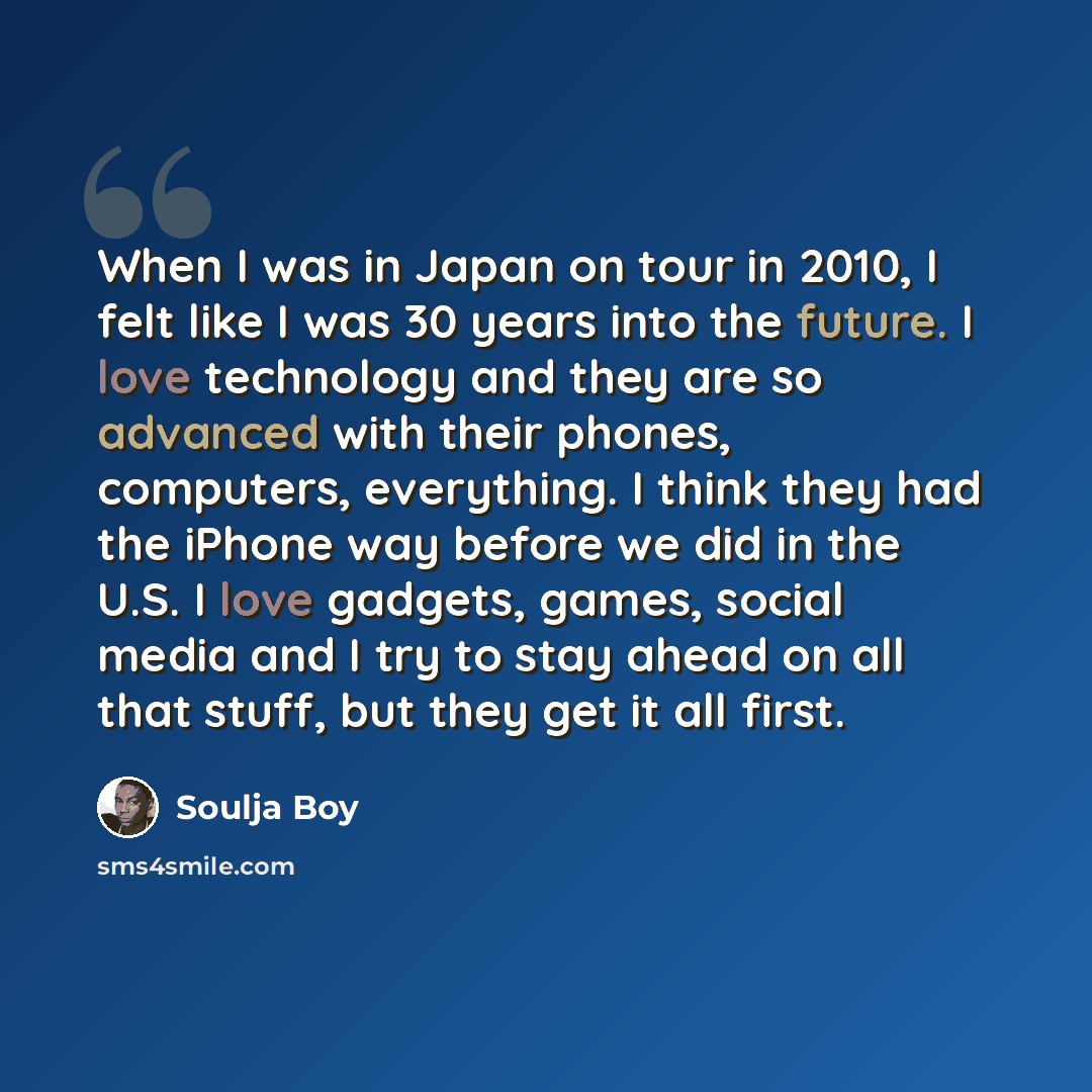 “When I was in Japan on tour in 2010, I felt like I was 30 years into the future. I love technology and they are so advanced with their phones, computers, everything. I think they had the iPhone way before we did in the U.S. I love gadgets, games, social media and I try to stay ahead on all that…” quote by Soulja Boy