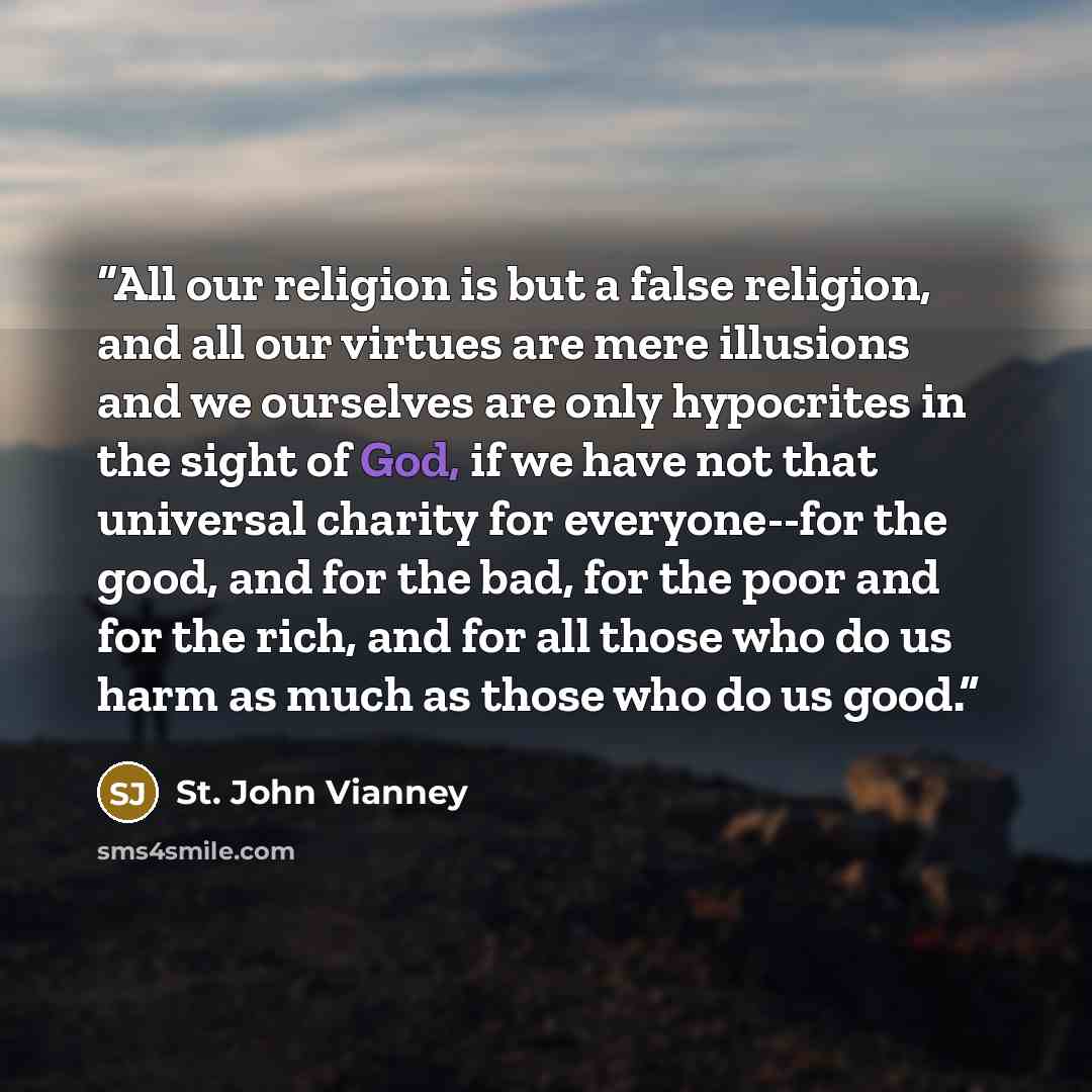 “All our religion is but a false religion, and all our virtues are mere illusions and we ourselves are only hypocrites in the sight of God, if we have not that universal charity for everyone--for the good, and for the bad, for the poor and for the rich, and for all those who do us harm as much as…” quote by St. John Vianney