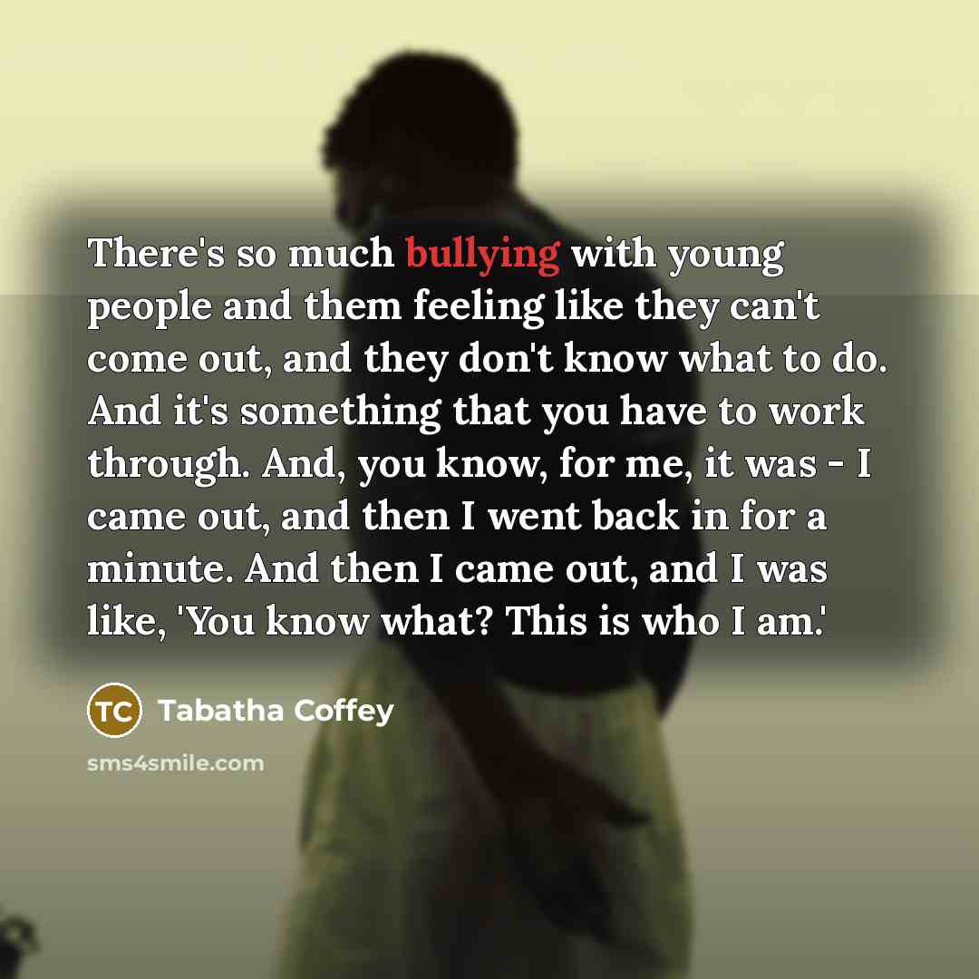 “There's so much bullying with young people and them feeling like they can't come out, and they don't know what to do. And it's something that you have to work through. And, you know, for me, it was - I came out, and then I went back in for a minute. And then I came out, and I was like, 'You know…” quote by Tabatha Coffey
