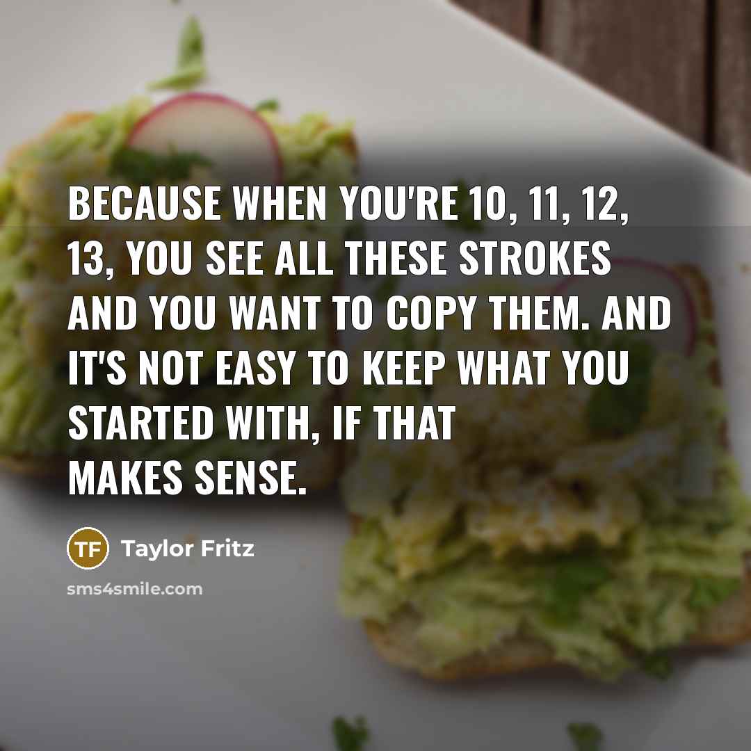 “Because when you're 10, 11, 12, 13, you see all these strokes and you want to copy them. And it's not easy to keep what you started with, if that makes sense.” quote by Taylor Fritz