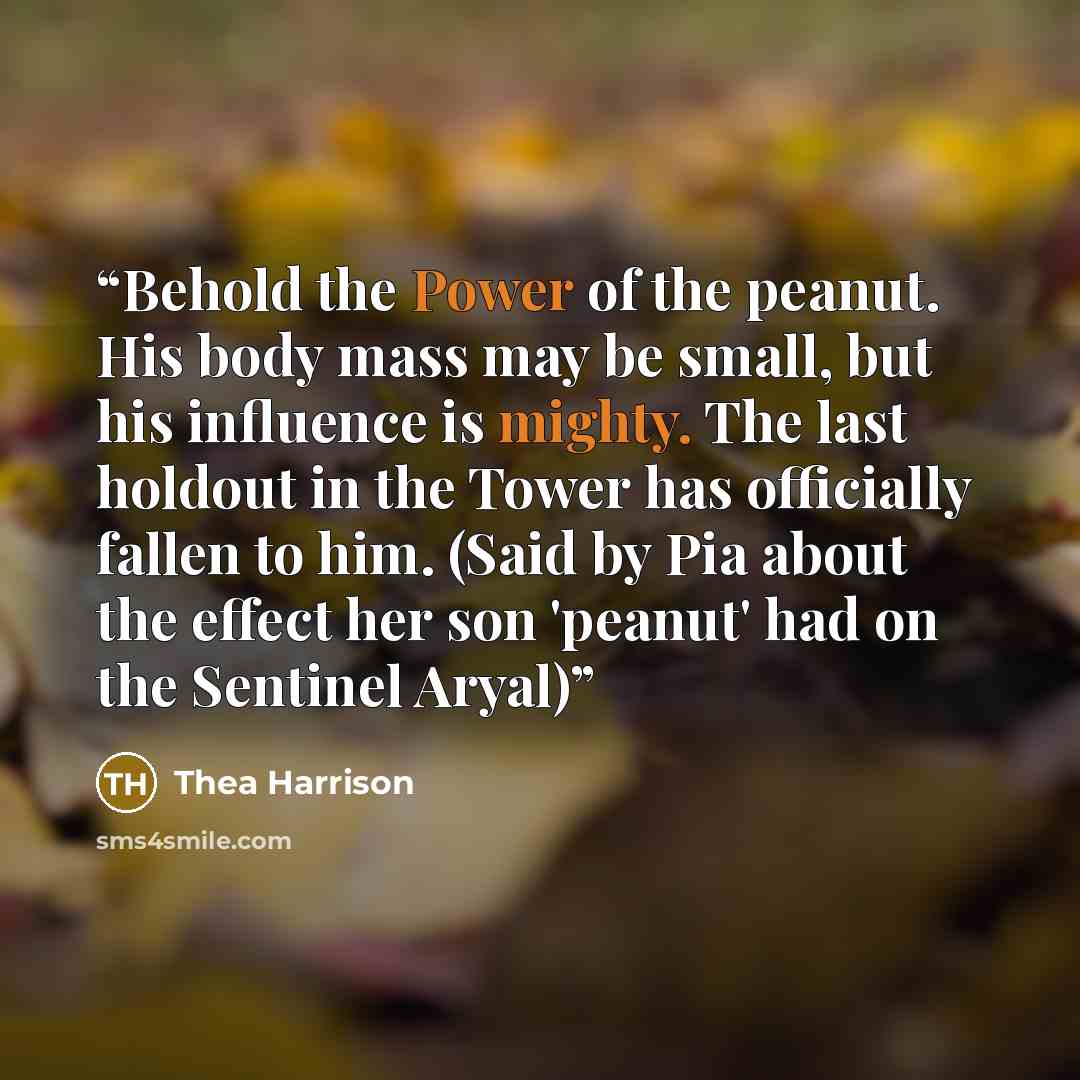 “Behold the Power of the peanut. His body mass may be small, but his influence is mighty. The last holdout in the Tower has officially fallen to him. (Said by Pia about the effect her son 'peanut' had on the Sentinel Aryal)” quote by Thea Harrison
