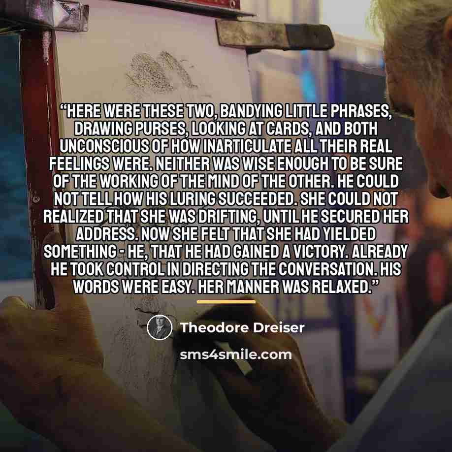 “Here were these two, bandying little phrases, drawing purses, looking at cards, and both unconscious of how inarticulate all their real feelings were. Neither was wise enough to be sure of the working of the mind of the other. He could not tell how his luring succeeded. She could not realized that…” quote by Theodore Dreiser