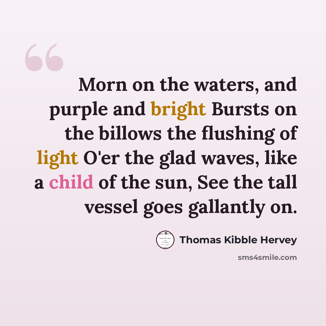 “Morn on the waters, and purple and bright Bursts on the billows the flushing of light O'er the glad waves, like a child of the sun, See the tall vessel goes gallantly on.” quote by Thomas Kibble Hervey