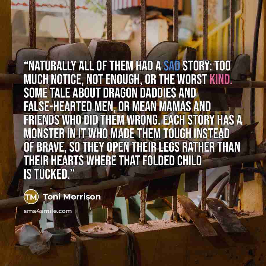 “Naturally all of them had a sad story: too much notice, not enough, or the worst kind. Some tale about dragon daddies and false-hearted men, or mean mamas and friends who did them wrong. Each story has a monster in it who made them tough instead of brave, so they open their legs rather than their…” quote by Toni Morrison