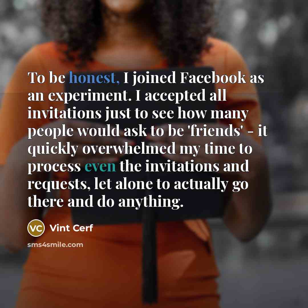“To be honest, I joined Facebook as an experiment. I accepted all invitations just to see how many people would ask to be 'friends' - it quickly overwhelmed my time to process even the invitations and requests, let alone to actually go there and do anything.” quote by Vint Cerf