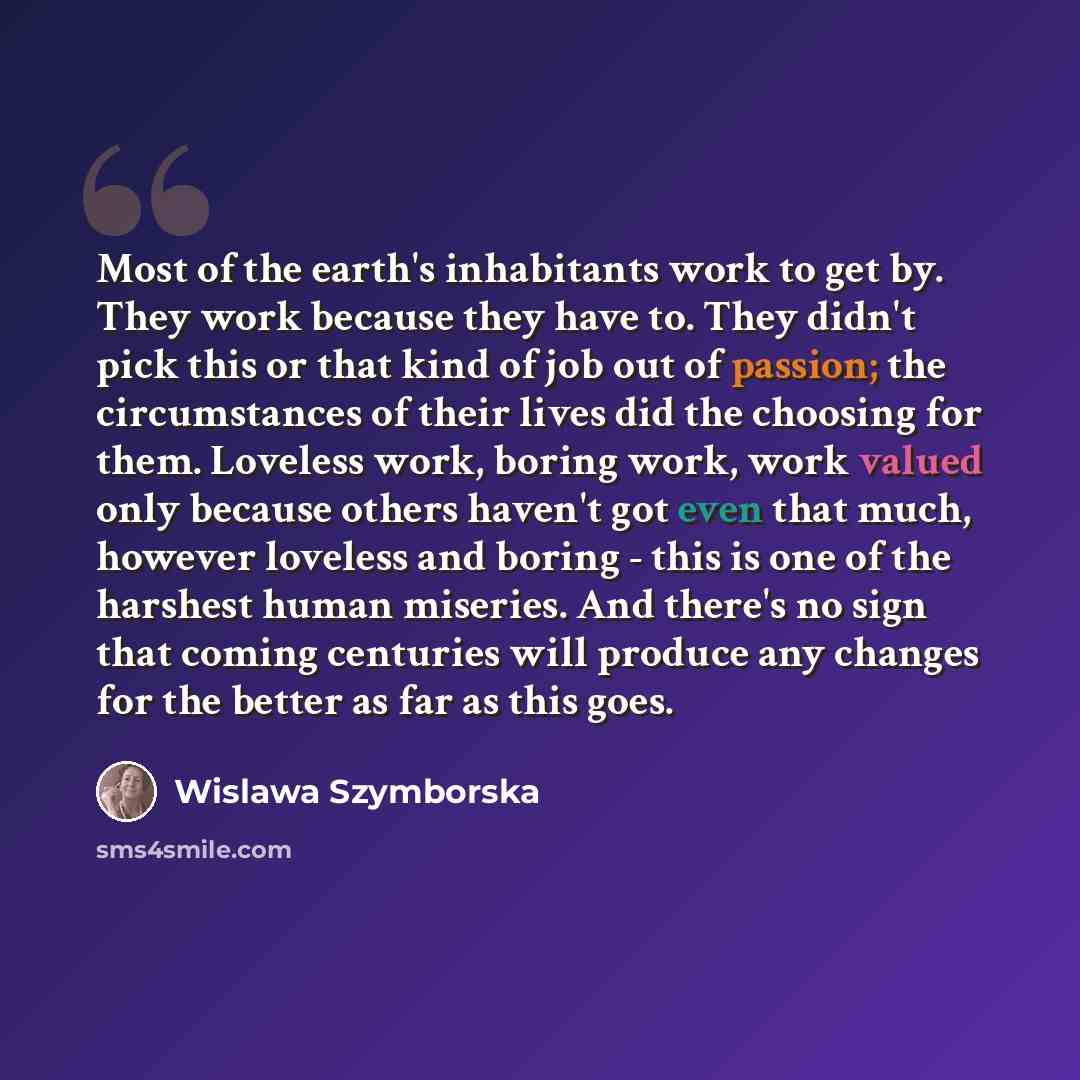 “Most of the earth's inhabitants work to get by. They work because they have to. They didn't pick this or that kind of job out of passion; the circumstances of their lives did the choosing for them. Loveless work, boring work, work valued only because others haven't got even that much, however…” quote by Wislawa Szymborska