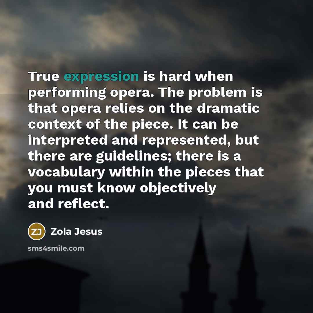 “True expression is hard when performing opera. The problem is that opera relies on the dramatic context of the piece. It can be interpreted and represented, but there are guidelines; there is a vocabulary within the pieces that you must know objectively and reflect.” quote by Zola Jesus