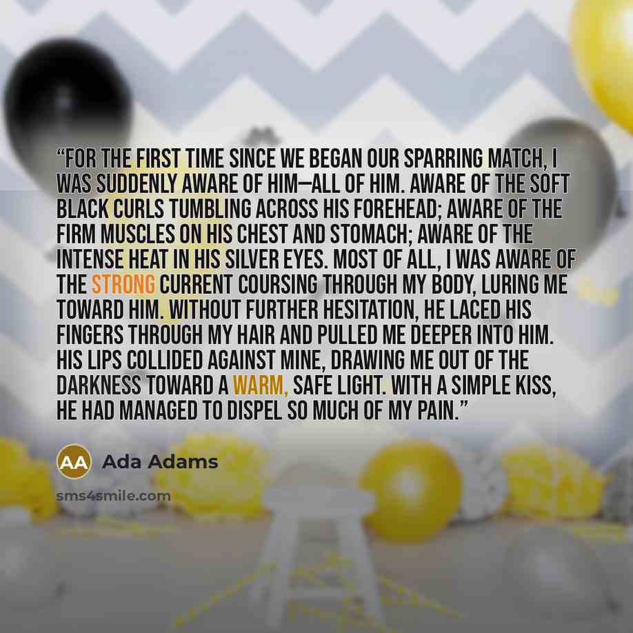 “For the first time since we began our sparring match, I was suddenly aware of him—all of him. Aware of the soft black curls tumbling across his forehead; aware of the firm muscles on his chest and stomach; aware of the intense heat in his silver eyes. Most of all, I was aware of the strong current…” quote by Ada Adams