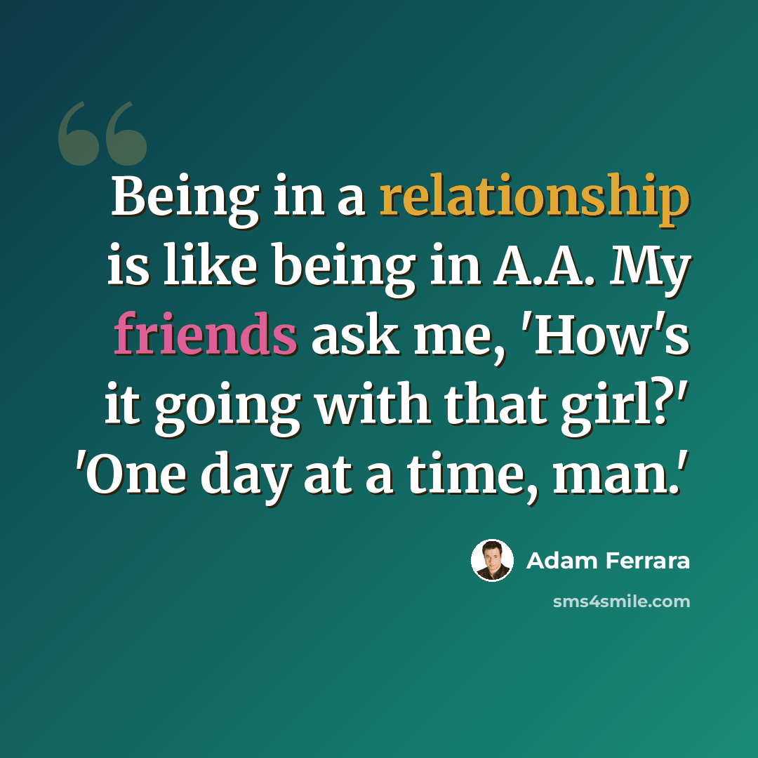 “Being in a relationship is like being in A.A. My friends ask me, 'How's it going with that girl?' 'One day at a time, man.'” quote by Adam Ferrara