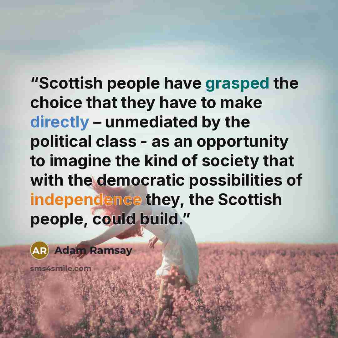“Scottish people have grasped the choice that they have to make directly – unmediated by the political class - as an opportunity to imagine the kind of society that with the democratic possibilities of independence they, the Scottish people, could build.” quote by Adam Ramsay