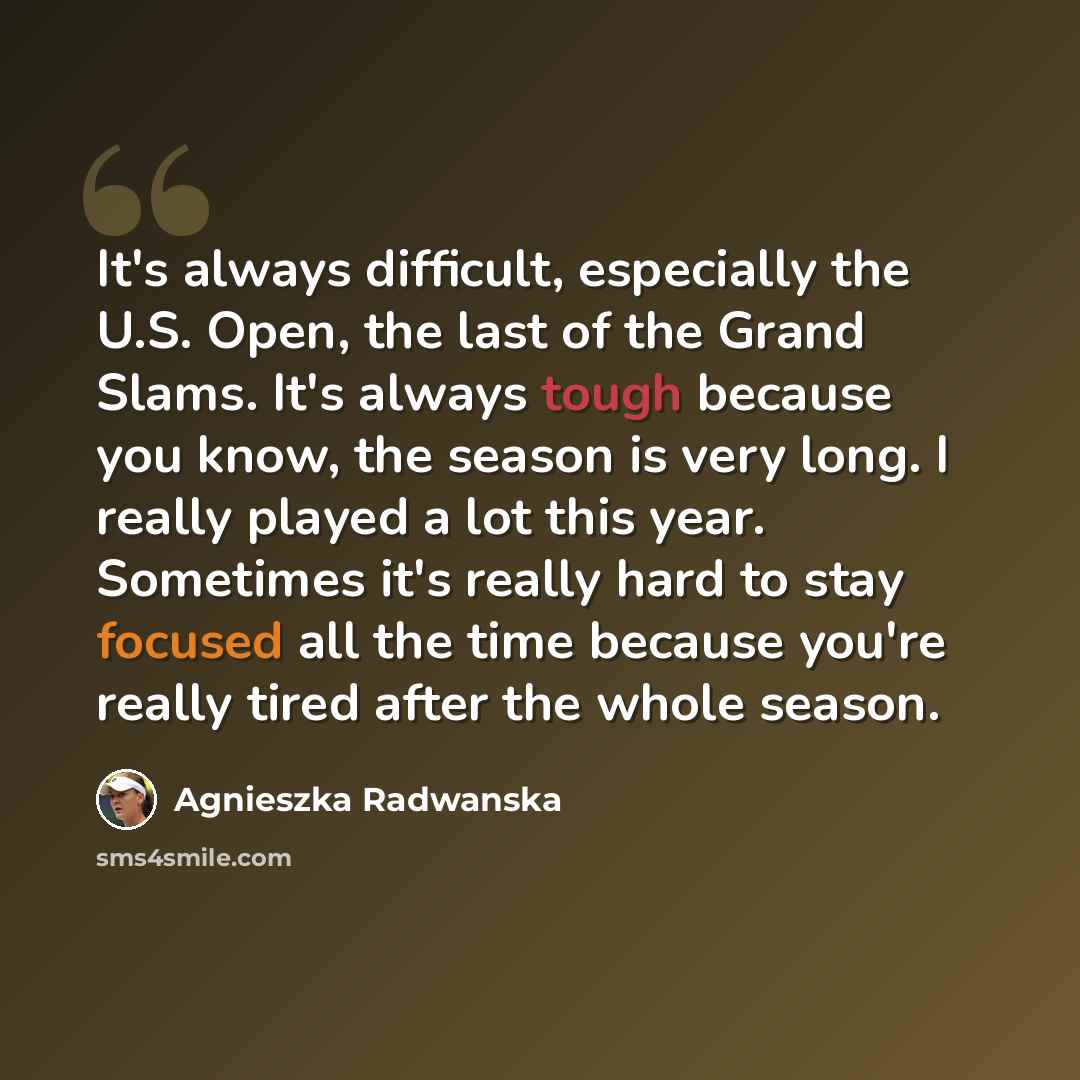 “It's always difficult, especially the U.S. Open, the last of the Grand Slams. It's always tough because you know, the season is very long. I really played a lot this year. Sometimes it's really hard to stay focused all the time because you're really tired after the whole season.” quote by Agnieszka Radwanska