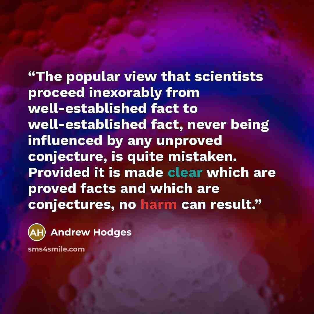 “The popular view that scientists proceed inexorably from well-established fact to well-established fact, never being influenced by any unproved conjecture, is quite mistaken. Provided it is made clear which are proved facts and which are conjectures, no harm can result.” quote by Andrew Hodges