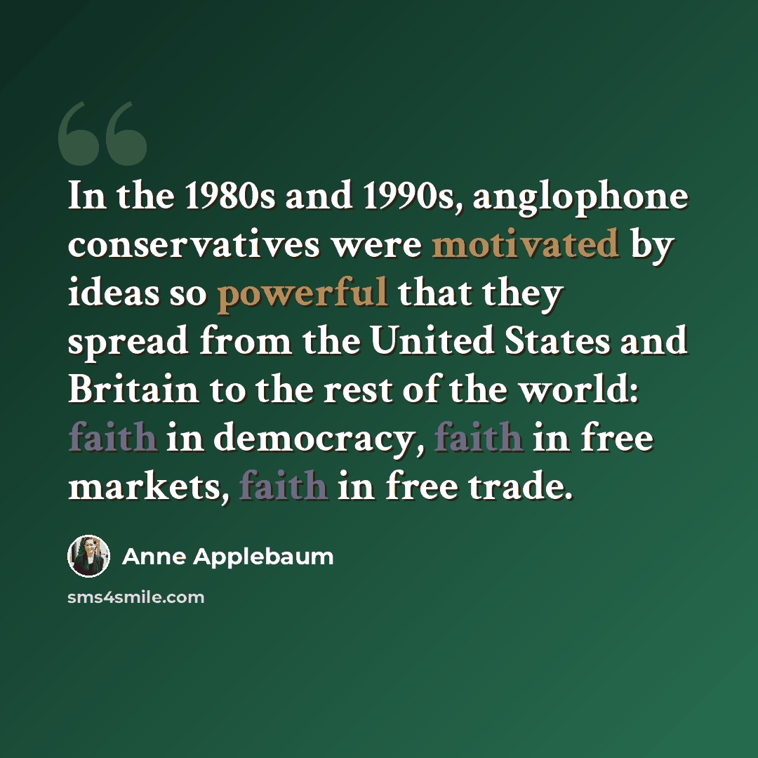 “In the 1980s and 1990s, anglophone conservatives were motivated by ideas so powerful that they spread from the United States and Britain to the rest of the world: faith in democracy, faith in free markets, faith in free trade.” quote by Anne Applebaum