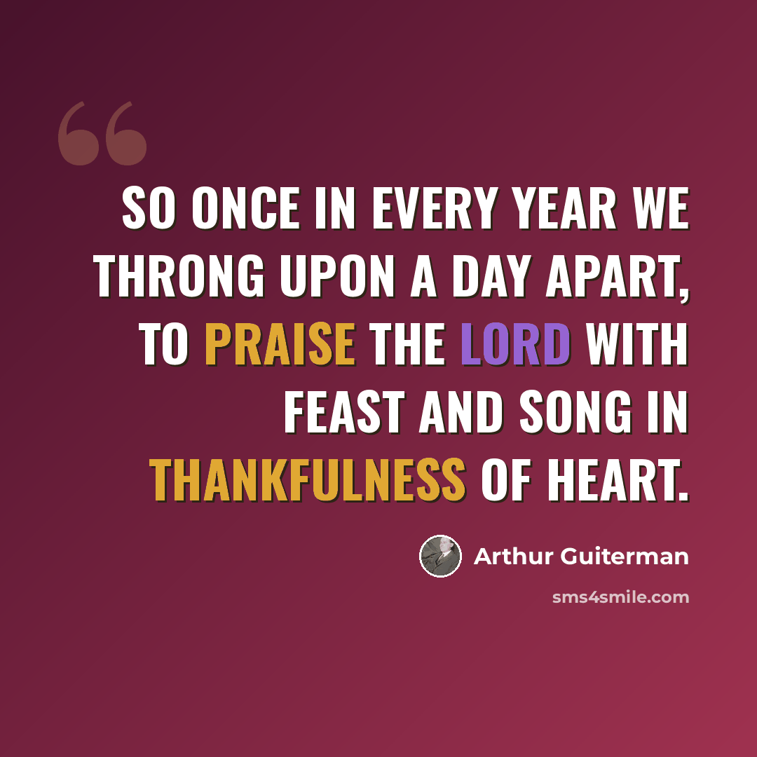 “So once in every year we throng Upon a day apart, to praise the Lord with feast and song in thankfulness of heart.” quote by Arthur Guiterman