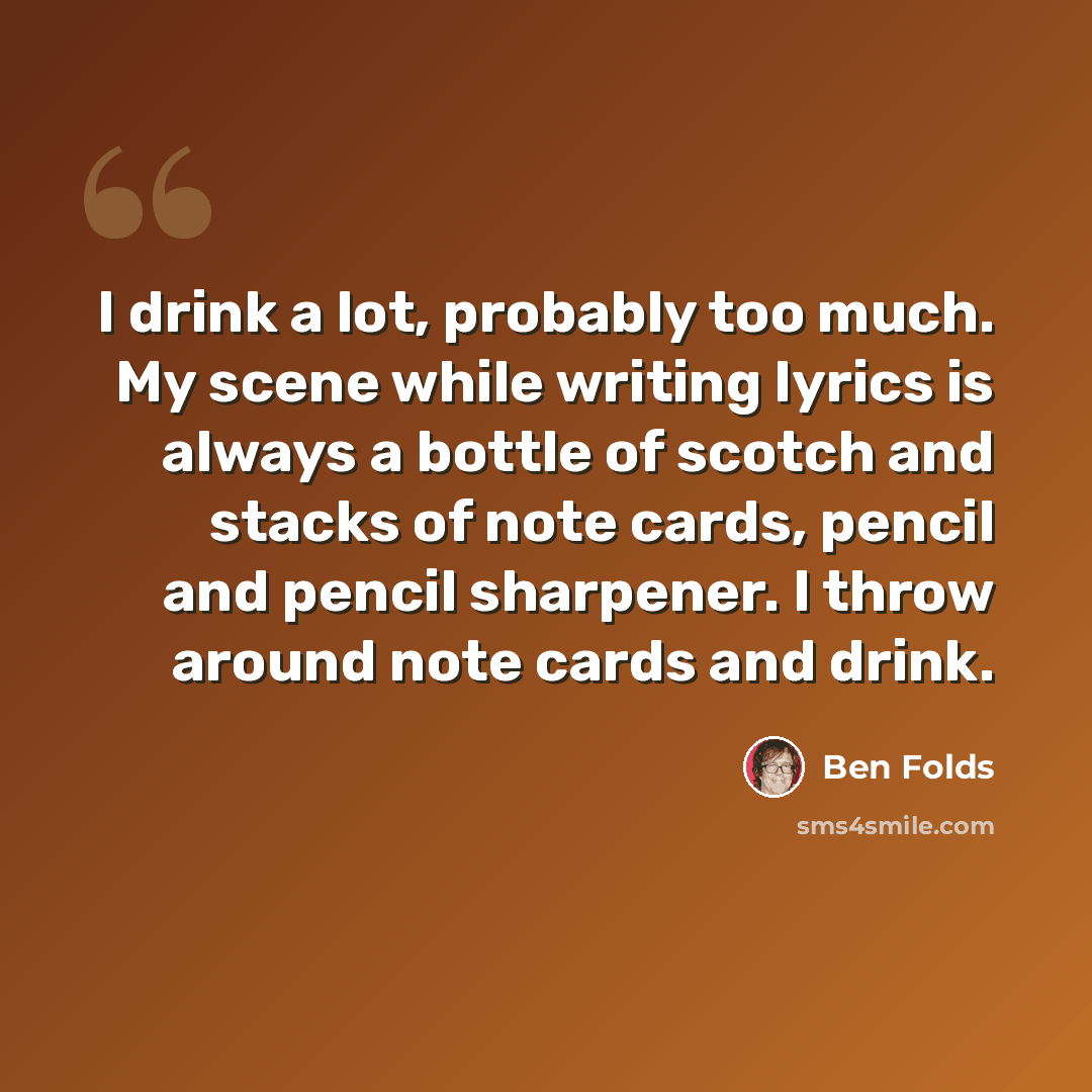 “I drink a lot, probably too much. My scene while writing lyrics is always a bottle of scotch and stacks of note cards, pencil and pencil sharpener. I throw around note cards and drink.” quote by Ben Folds