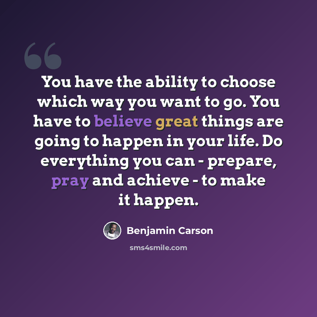 “You have the ability to choose which way you want to go. You have to believe great things are going to happen in your life. Do everything you can - prepare, pray and achieve - to make it happen.” quote by Benjamin Carson