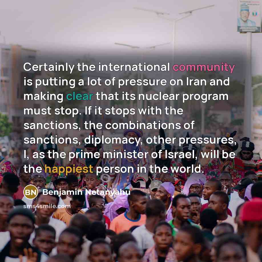 “Certainly the international community is putting a lot of pressure on Iran and making clear that its nuclear program must stop. If it stops with the sanctions, the combinations of sanctions, diplomacy, other pressures, I, as the prime minister of Israel, will be the happiest person in the world.” quote by Benjamin Netanyahu