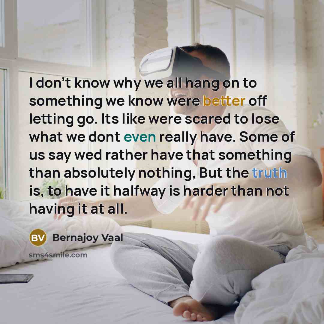 “I don't know why we all hang on to something we know were better off letting go. Its like were scared to lose what we dont even really have. Some of us say wed rather have that something than absolutely nothing, But the truth is, to have it halfway is harder than not having it at all.” quote by Bernajoy Vaal