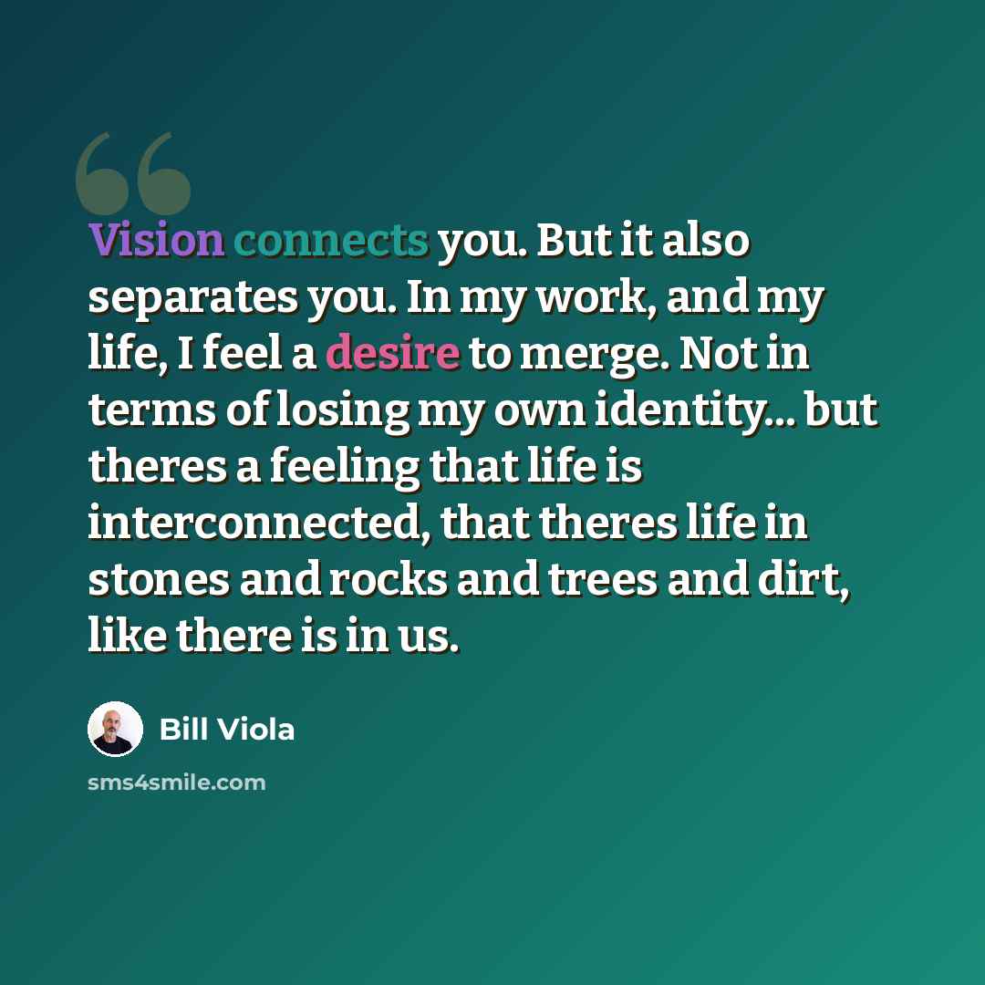 “Vision connects you. But it also separates you. In my work, and my life, I feel a desire to merge. Not in terms of losing my own identity... but theres a feeling that life is interconnected, that theres life in stones and rocks and trees and dirt, like there is in us.” quote by Bill Viola