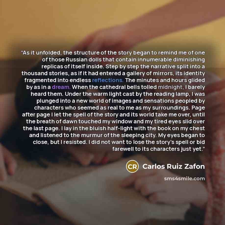 “As it unfolded, the structure of the story began to remind me of one of those Russian dolls that contain innumerable diminishing replicas of itself inside. Step by step the narrative split into a thousand stories, as if it had entered a gallery of mirrors, its identity fragmented into endless…” quote by Carlos Ruiz Zafón