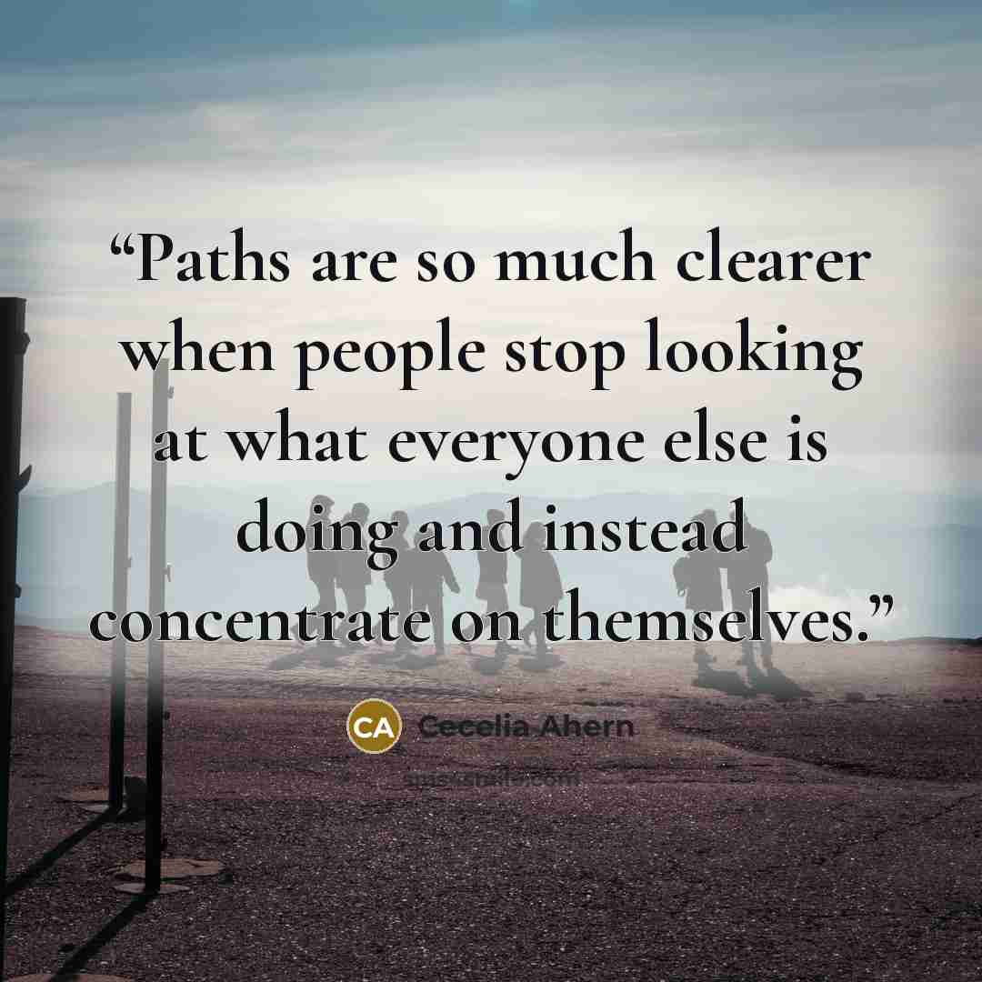 “Paths are so much clearer when people stop looking at what everyone else is doing and instead concentrate on themselves.” quote by Cecelia Ahern