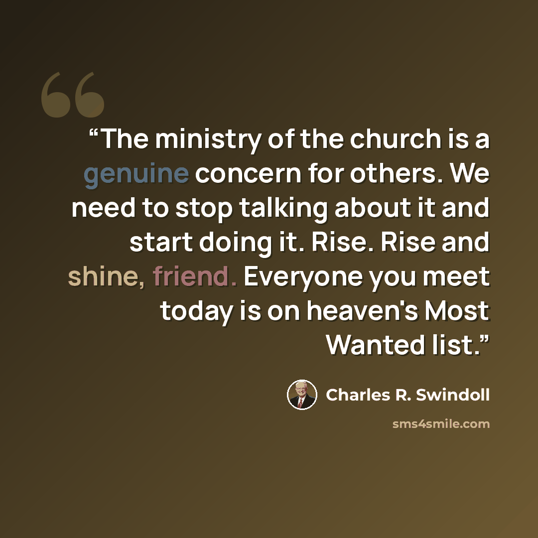 “The ministry of the church is a genuine concern for others. We need to stop talking about it and start doing it. Rise. Rise and shine, friend. Everyone you meet today is on heaven's Most Wanted list.” quote by Charles R. Swindoll