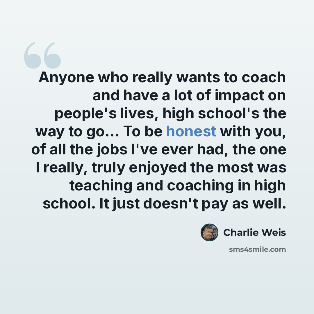 “Anyone who really wants to coach and have a lot of impact on people's lives, high school's the way to go... To be honest with you, of all the jobs I've ever had, the one I really, truly enjoyed the most was teaching and coaching in high school. It just doesn't pay as well.” quote by Charlie Weis