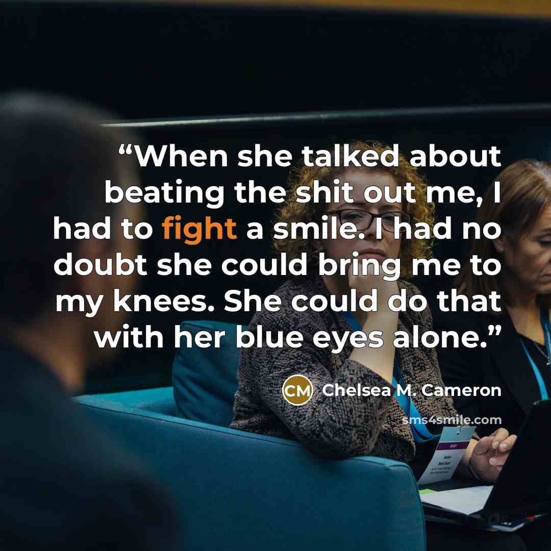 “When she talked about beating the shit out me, I had to fight a smile. I had no doubt she could bring me to my knees. She could do that with her blue eyes alone.” quote by Chelsea M. Cameron