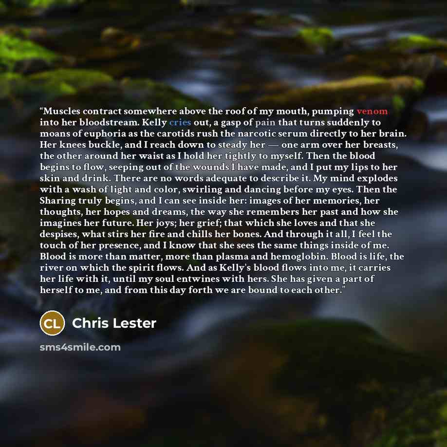 “Muscles contract somewhere above the roof of my mouth, pumping venom into her bloodstream. Kelly cries out, a gasp of pain that turns suddenly to moans of euphoria as the carotids rush the narcotic serum directly to her brain. Her knees buckle, and I reach down to steady her — one arm over her…” quote by Chris Lester