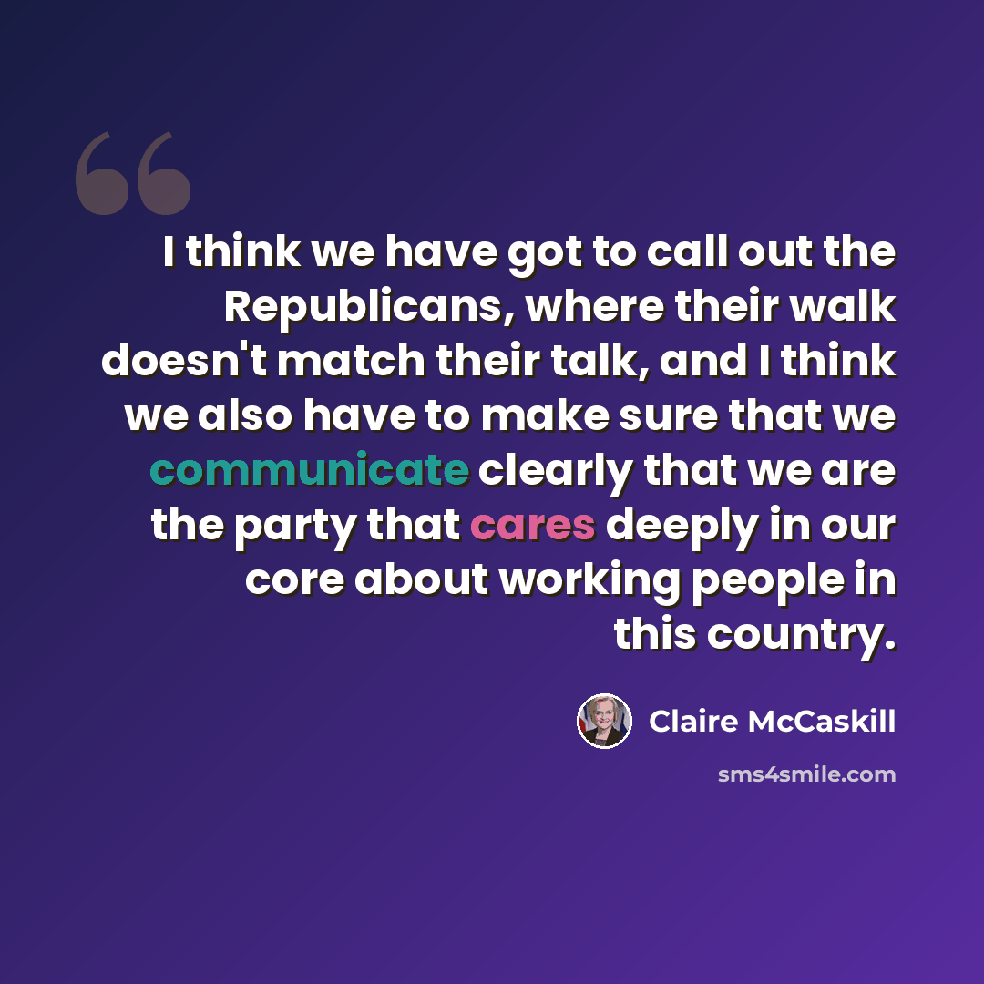 “I think we have got to call out the Republicans, where their walk doesn't match their talk, and I think we also have to make sure that we communicate clearly that we are the party that cares deeply in our core about working people in this country.” quote by Claire McCaskill