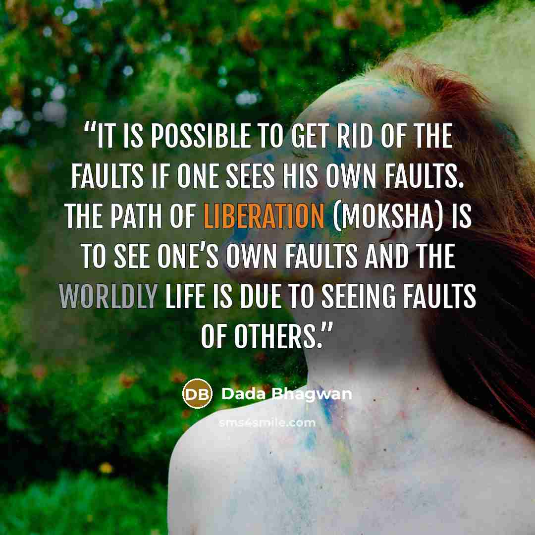“It is possible to get rid of the faults if one sees his own faults. The path of liberation (moksha) is to see one’s own faults and the worldly life is due to seeing faults of others.” quote by Dada Bhagwan