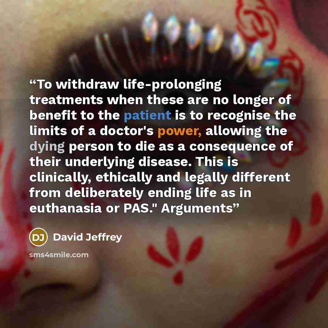 “To withdraw life-prolonging treatments when these are no longer of benefit to the patient is to recognise the limits of a doctor's power, allowing the dying person to die as a consequence of their underlying disease. This is clinically, ethically and legally different from deliberately ending life…” quote by David Jeffrey