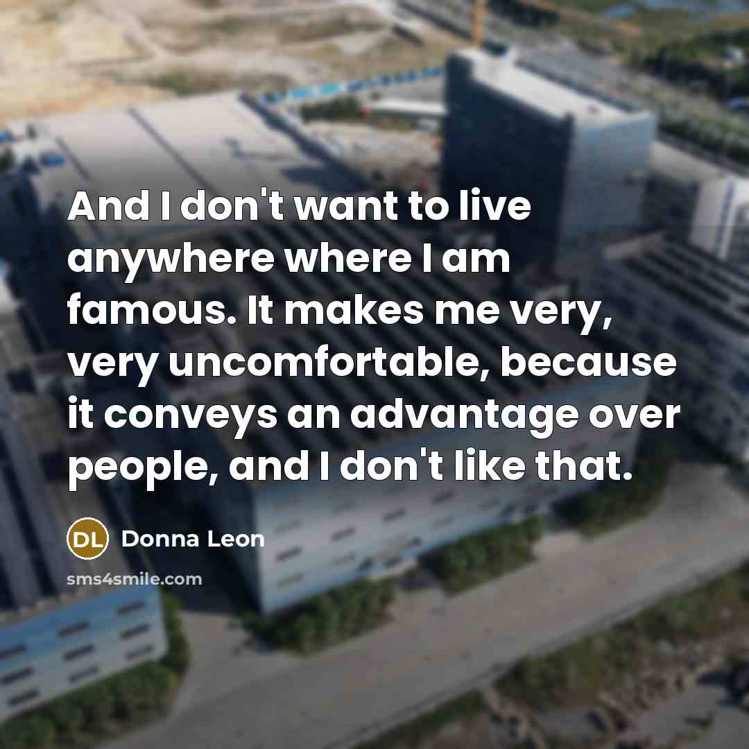 “And I don't want to live anywhere where I am famous. It makes me very, very uncomfortable, because it conveys an advantage over people, and I don't like that.” quote by Donna Leon